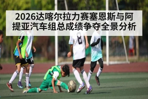 2026达喀尔拉力赛塞恩斯与阿提亚汽车组总成绩争夺全景分析（kaiyun）