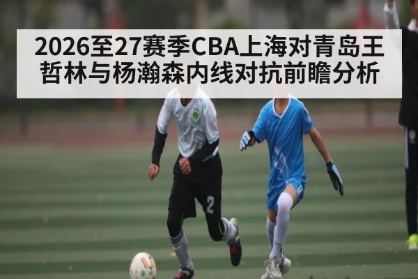 2026至27赛季CBA上海对青岛王哲林与杨瀚森内线对抗前瞻分析 | kaiyun