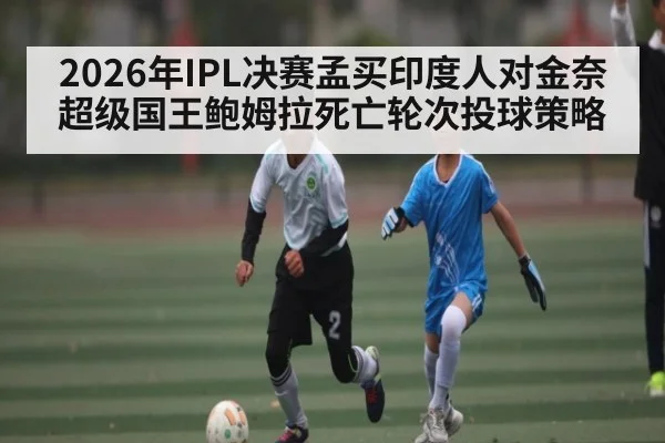 2026年IPL决赛孟买印度人对金奈超级国王鲍姆拉死亡轮次投球策略（kaiyun）